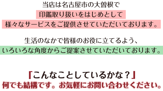 当店は名古屋市の大曽根で印鑑取り扱いをはじめとして様々なサービスをご提供させていただいております。生活のなかで皆様のお役に立てるよう、いろいろな角度からご提案させていただいております。「こんなことしているかな？」何でも結構です。お気軽にお問い合わせください。